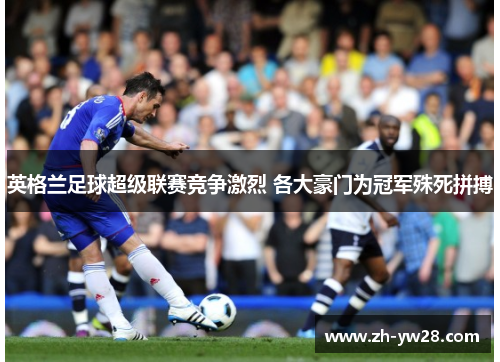 英格兰足球超级联赛竞争激烈 各大豪门为冠军殊死拼搏