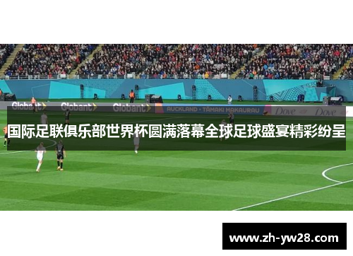 国际足联俱乐部世界杯圆满落幕全球足球盛宴精彩纷呈
